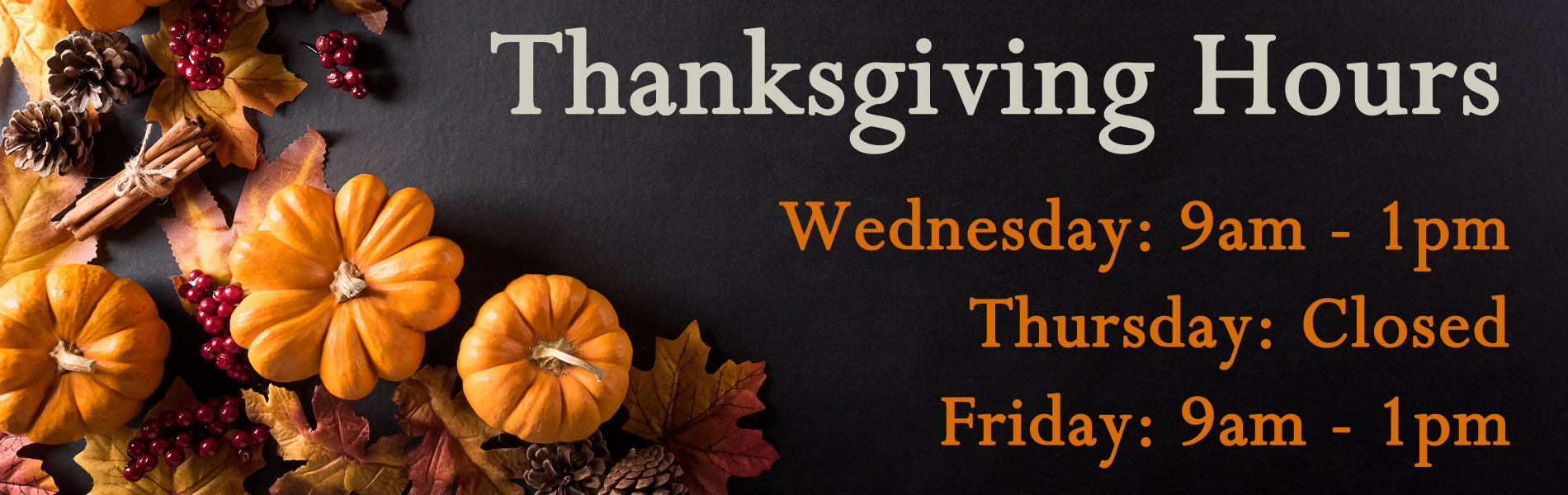 Thanksgiving hours: Wednesday 9am to 1pm , Thursday, Closed.  Friday, 9am to 1pm